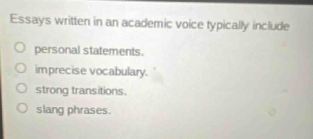 essays written in an academic voice typically include\npersonal statements.\nimprecise vocabulary.\nstrong transitions.\nslang phrases.