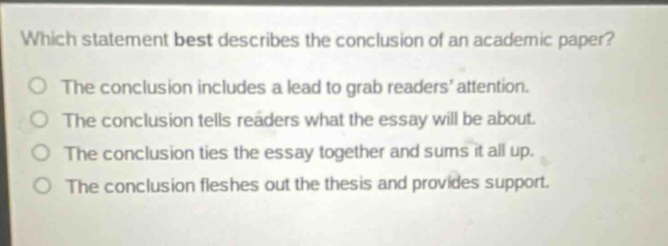 which statement best describes the conclusion of an academic paper?\nthe conclusion includes a lead to grab readers’ attention.\nthe conclusion tells readers what the essay will be about.\nthe conclusion ties the essay together and sums it all up.\nthe conclusion fleshes out the thesis and provides support.