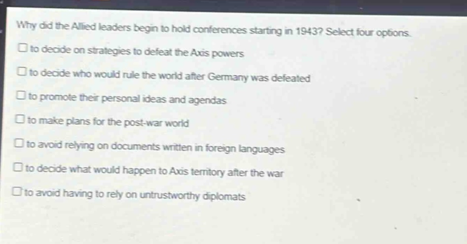 why did the allied leaders begin to hold conferences starting in 1943? select four options.\n□ to decide on strategies to defeat the axis powers\n□ to decide who would rule the world after germany was defeated\n□ to promote their personal ideas and agendas\n□ to make plans for the post - war world\n□ to avoid relying on documents written in foreign languages\n□ to decide what would happen to axis territory after the war\n□ to avoid having to rely on untrustworthy diplomats