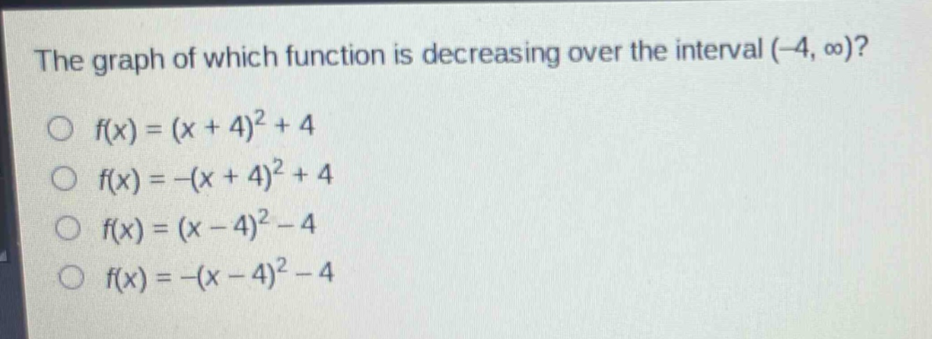 the graph of which function is decreasing over the interval (-4, ∞)?\n○ (f(x)=(x + 4)^2+4)\n○ (f(x)=-(x + 4)^2+4)\n○ (f(x)=(x - 4)^2-4)\n○ (f(x)=-(x - 4)^2-4)
