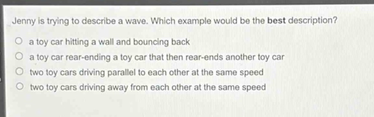 jenny is trying to describe a wave. which example would be the best description?\no a toy car hitting a wall and bouncing back\no a toy car rear - ending a toy car that then rear - ends another toy car\no two toy cars driving parallel to each other at the same speed\no two toy cars driving away from each other at the same speed