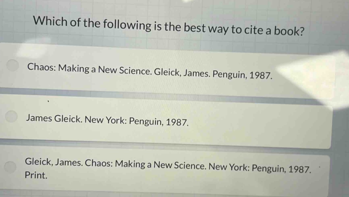 which of the following is the best way to cite a book?\nchaos: making a new science. gleick, james. penguin, 1987.\njames gleick. new york: penguin, 1987.\ngleick, james. chaos: making a new science. new york: penguin, 1987. print.