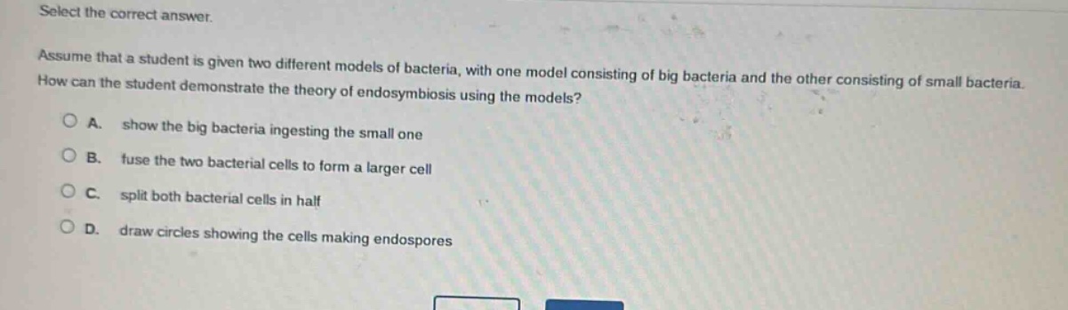 select the correct answer.\nassume that a student is given two different models of bacteria, with one model consisting of big bacteria and the other consisting of small bacteria. how can the student demonstrate the theory of endosymbiosis using the models?\na. show the big bacteria ingesting the small one\nb. fuse the two bacterial cells to form a larger cell\nc. split both bacterial cells in half\nd. draw circles showing the cells making endospores