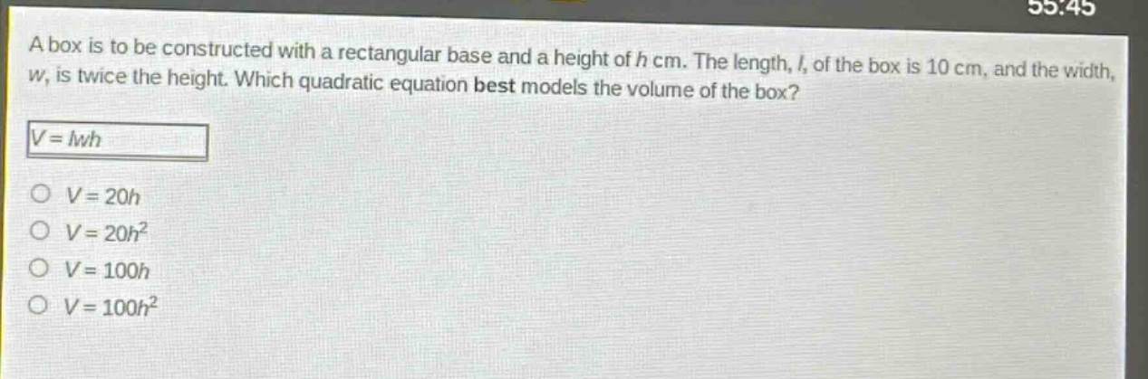 a box is to be constructed with a rectangular base and a height of h cm. the length, l, of the box is 10 cm, and the width, w, is twice the height. which quadratic equation best models the volume of the box?\n$v = lwh$\n$v = 20h$\n$v = 20h^{2}$\n$v = 100h$\n$v = 100h^{2}$