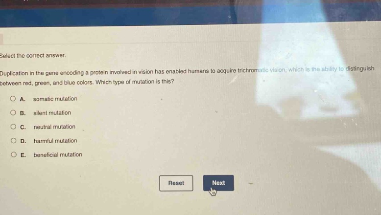 select the correct answer.\nduplication in the gene encoding a protein involved in vision has enabled humans to acquire trichromatic vision, which is the ability to distinguish between red, green, and blue colors. which type of mutation is this?\na. somatic mutation\nb. silent mutation\nc. neutral mutation\nd. harmful mutation\ne. beneficial mutation