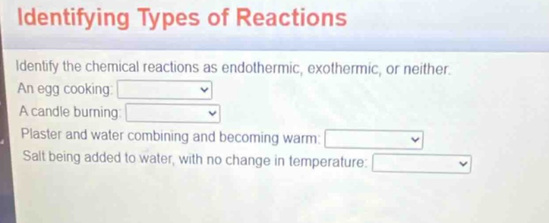 identifying types of reactions\nidentify the chemical reactions as endothermic, exothermic, or neither.\nan egg cooking:\na candle burning:\nplaster and water combining and becoming warm:\nsalt being added to water, with no change in temperature:
