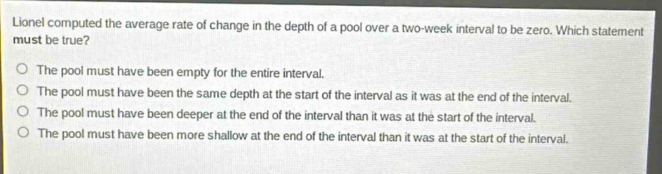 lionel computed the average rate of change in the depth of a pool over a two - week interval to be zero. which statement must be true?\no the pool must have been empty for the entire interval.\no the pool must have been the same depth at the start of the interval as it was at the end of the interval.\no the pool must have been deeper at the end of the interval than it was at the start of the interval.\no the pool must have been more shallow at the end of the interval than it was at the start of the interval.