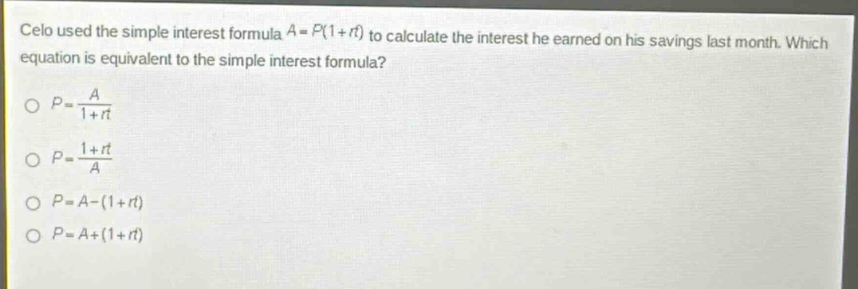celo used the simple interest formula $a = p(1 + rt)$ to calculate the interest he earned on his savings last month. which equation is equivalent to the simple interest formula?\n$p=\frac{a}{1 + rt}$\n$p=\frac{1+rt}{a}$\n$p = a-(1 + rt)$\n$p = a+(1 + rt)$