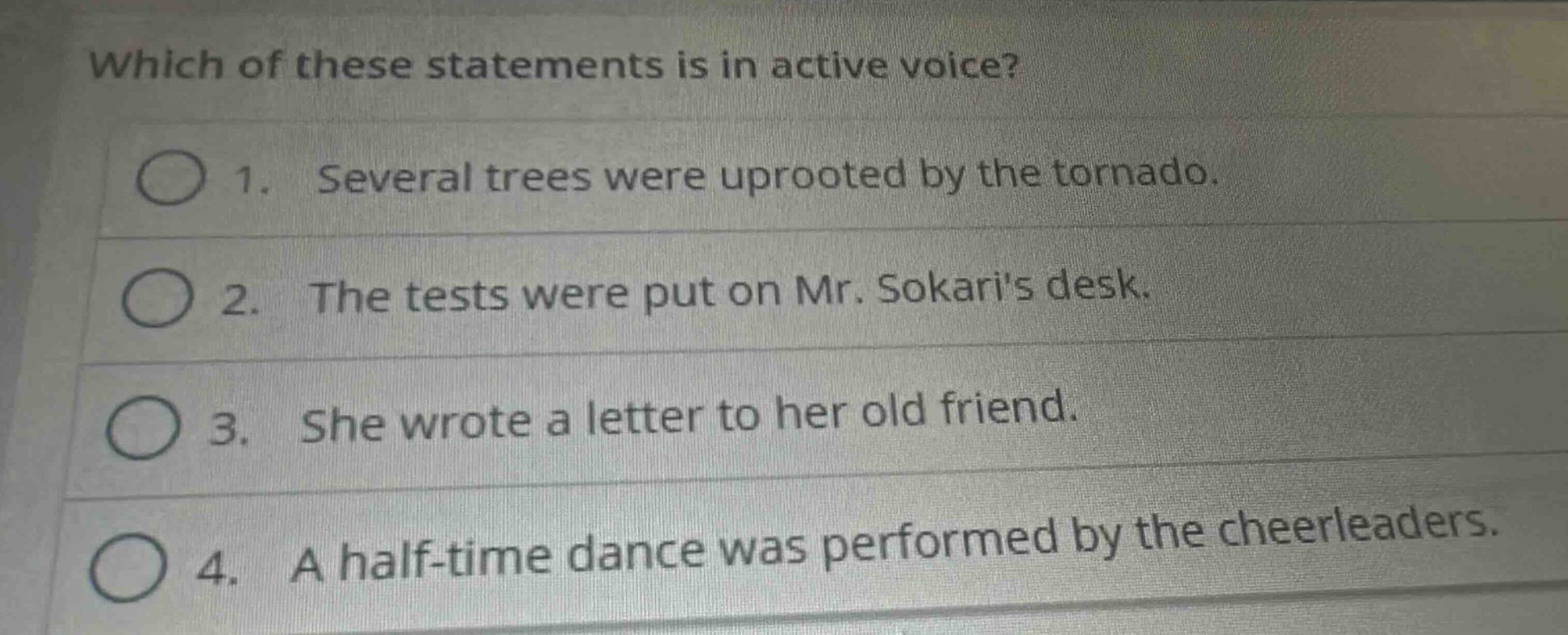 which of these statements is in active voice?\n1. several trees were uprooted by the tornado.\n2. the tests were put on mr. sokaris desk.\n3. she wrote a letter to her old friend.\n4. a half - time dance was performed by the cheerleaders.