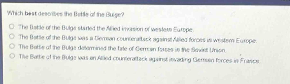 which best describes the battle of the bulge?\nthe battle of the bulge started the allied invasion of western europe.\nthe battle of the bulge was a german counterattack against allied forces in western europe.\nthe battle of the bulge determined the fate of german forces in the soviet union.\nthe battle of the bulge was an allied counterattack against invading german forces in france.