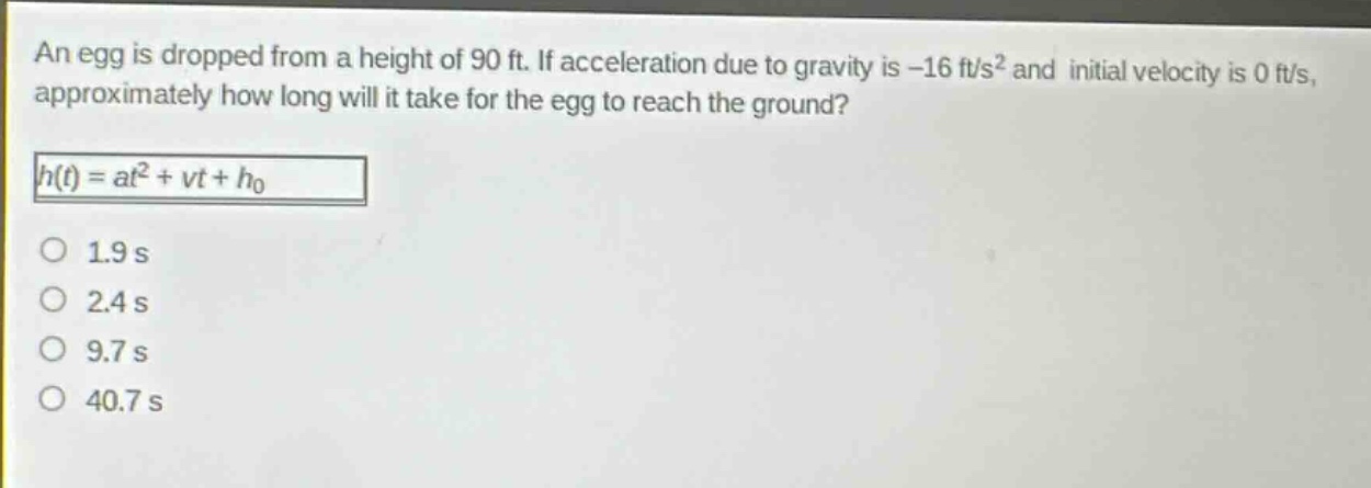 an egg is dropped from a height of 90 ft. if acceleration due to gravity is -16 ft/s² and initial velocity is 0 ft/s, approximately how long will it take for the egg to reach the ground?\nh(t)=at² + vt + h₀\n1.9 s\n2.4 s\n9.7 s\n40.7 s