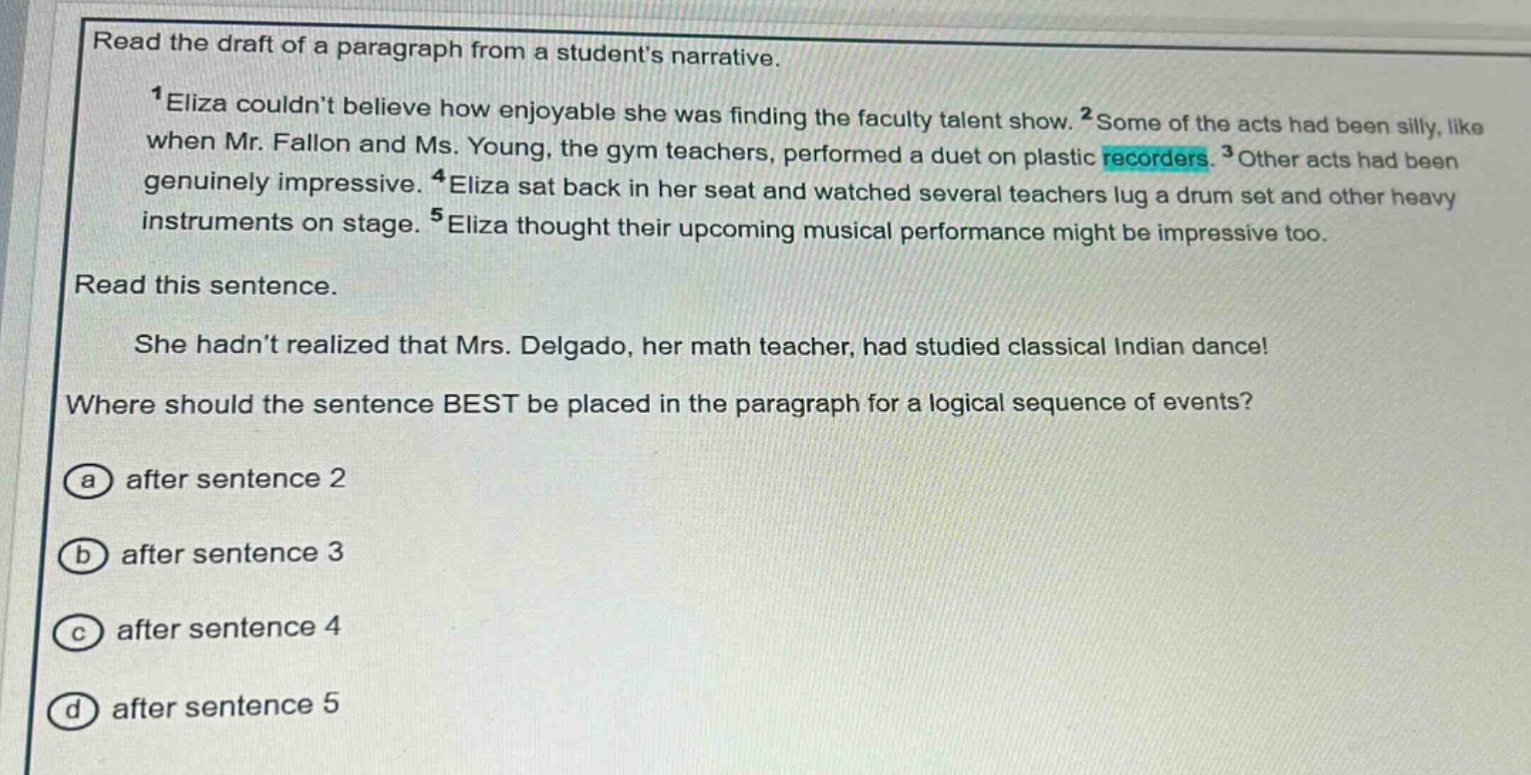 read the draft of a paragraph from a students narrative.\n1eliza couldnt believe how enjoyable she was finding the faculty talent show. 2some of the acts had been silly, like when mr. fallon and ms. young, the gym teachers, performed a duet on plastic recorders. 3other acts had been genuinely impressive. 4eliza sat back in her seat and watched several teachers lug a drum set and other heavy instruments on stage. 5eliza thought their upcoming musical performance might be impressive too.\nread this sentence.\nshe hadnt realized that mrs. delgado, her math teacher, had studied classical indian dance!\nwhere should the sentence best be placed in the paragraph for a logical sequence of events?\na after sentence 2\nb after sentence 3\nc after sentence 4\nd after sentence 5