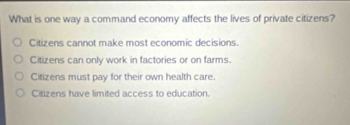 what is one way a command economy affects the lives of private citizens?\ncitizens cannot make most economic decisions.\ncitizens can only work in factories or on farms.\ncitizens must pay for their own health care.\ncitizens have limited access to education.
