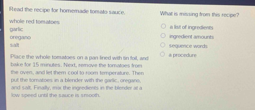 read the recipe for homemade tomato sauce. whole red tomatoes garlic oregano salt place the whole tomatoes on a pan lined with tin foil, and bake for 15 minutes. next, remove the tomatoes from the oven, and let them cool to room temperature. then put the tomatoes in a blender with the garlic, oregano, and salt. finally, mix the ingredients in the blender at a low speed until the sauce is smooth. what is missing from this recipe? a list of ingredients ingredient amounts sequence words a procedure