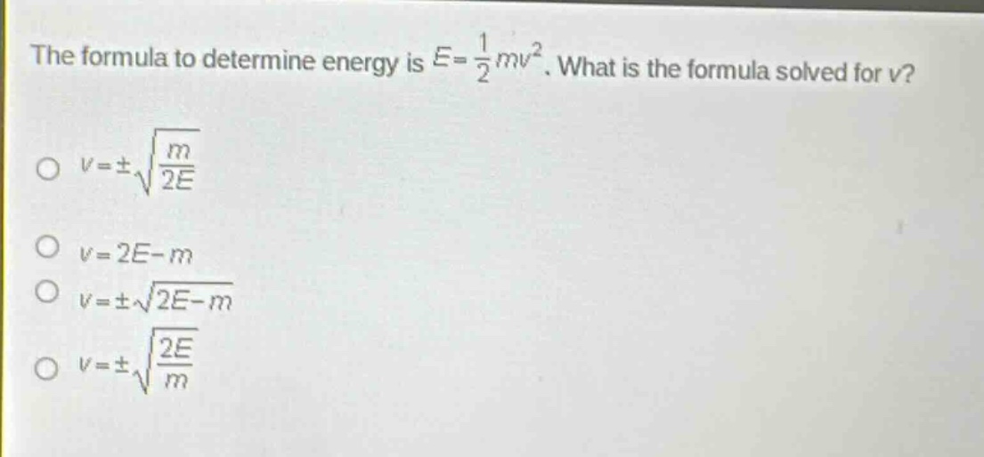 the formula to determine energy is $e = \\frac{1}{2}mv^{2}$. what is the formula solved for $v$?\n$v=pm\\sqrt{\\frac{m}{2e}}$\n$v = 2e - m$\n$v=pm\\sqrt{2e - m}$\n$v=pm\\sqrt{\\frac{2e}{m}}$