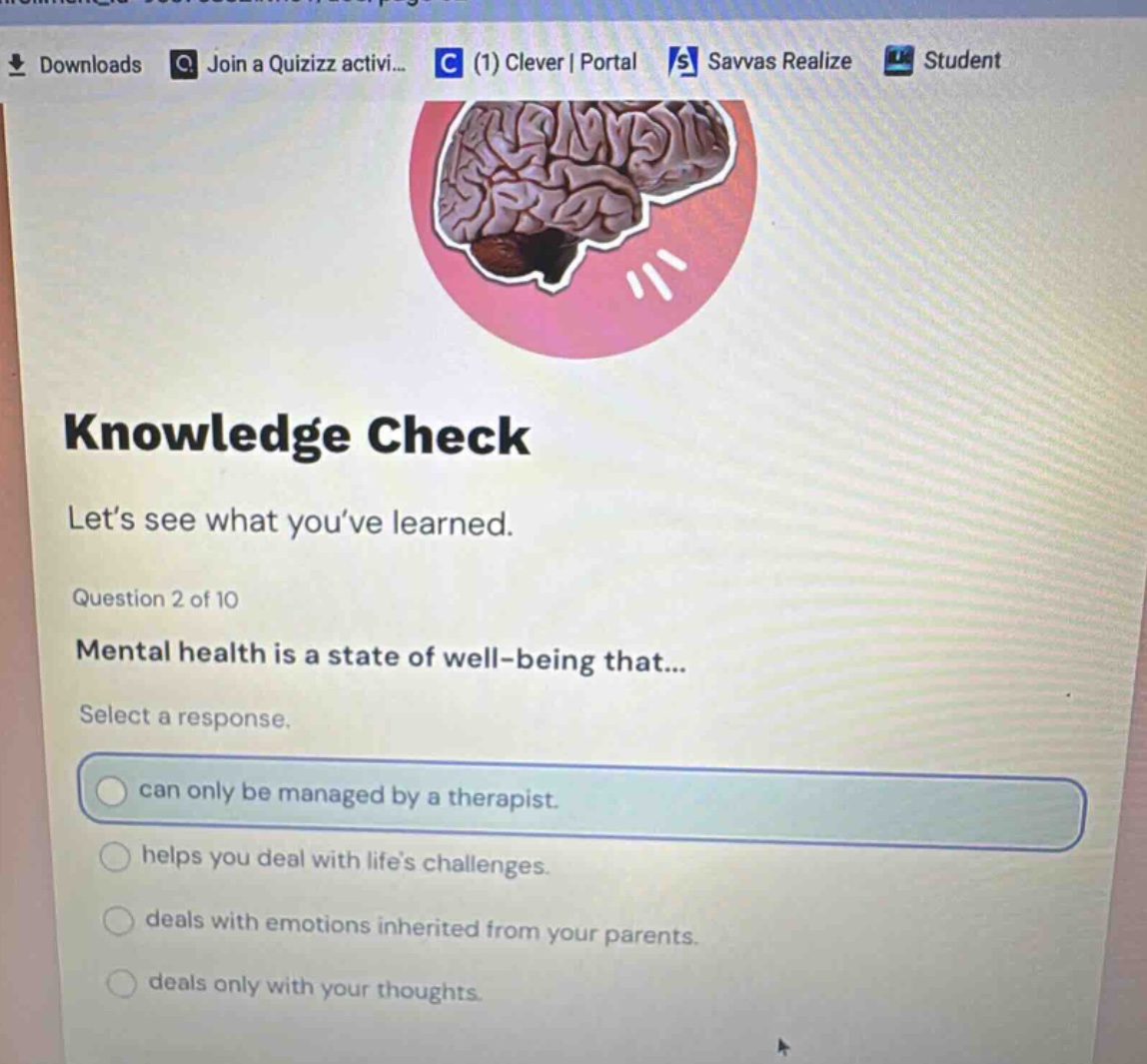 knowledge check\nlet’s see what you’ve learned.\nquestion 2 of 10\nmental health is a state of well - being that...\nselect a response.\ncan only be managed by a therapist.\nhelps you deal with life’s challenges.\ndeals with emotions inherited from your parents.\ndeals only with your thoughts.