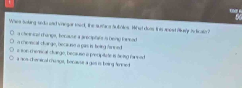 when baking soda and vinegar react, the surface bubbles. what does this most likely indicate?\n a chemical change, because a precipitate is being formed\n a chemical change, because a gas is being formed\n a non - chemical change, because a precipitate is being formed\n a non - chemical change, because a gas is being formed