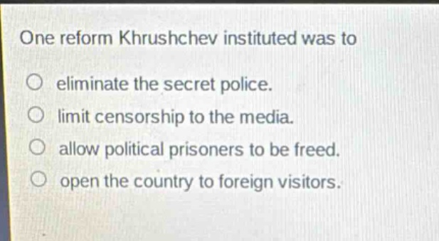 one reform khrushchev instituted was to\n○ eliminate the secret police.\n○ limit censorship to the media.\n○ allow political prisoners to be freed.\n○ open the country to foreign visitors.