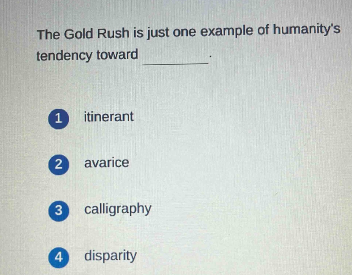 the gold rush is just one example of humanitys tendency toward \n\n1 itinerant\n\n2 avarice\n\n3 calligraphy\n\n4 disparity