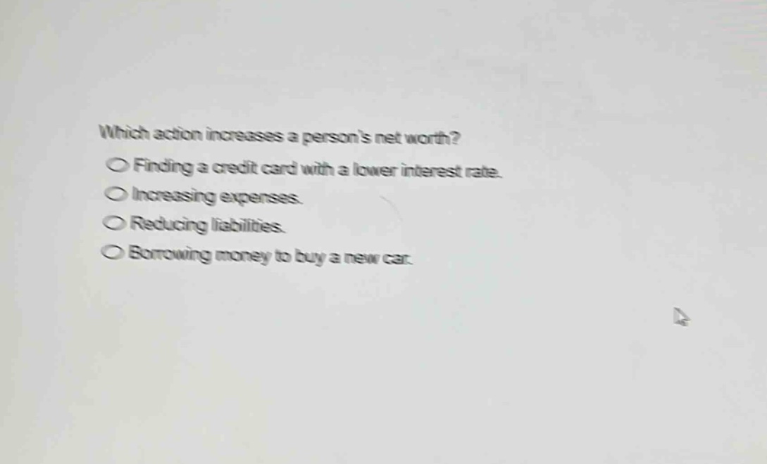 which action increases a persons net worth?\nfinding a credit card with a lower interest rate.\nincreasing expenses.\nreducing liabilities.\nborrowing money to buy a new car.