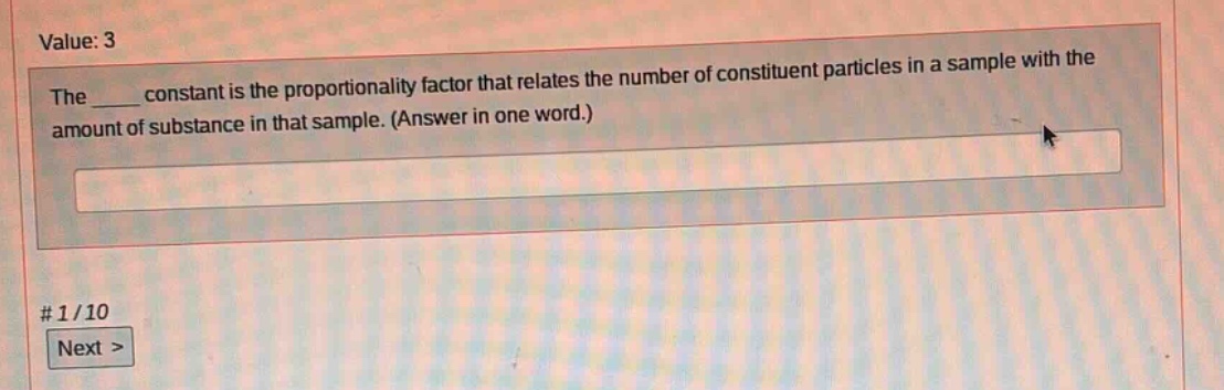 value: 3\nthe ____ constant is the proportionality factor that relates the number of constituent particles in a sample with the amount of substance in that sample. (answer in one word.)\n# 1/10\nnext >