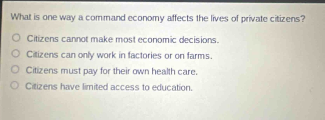 what is one way a command economy affects the lives of private citizens?\no citizens cannot make most economic decisions.\no citizens can only work in factories or on farms.\no citizens must pay for their own health care.\no citizens have limited access to education.