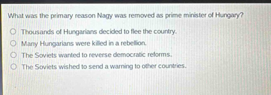 what was the primary reason nagy was removed as prime minister of hungary?\no thousands of hungarians decided to flee the country.\no many hungarians were killed in a rebellion.\no the soviets wanted to reverse democratic reforms.\no the soviets wished to send a warning to other countries.