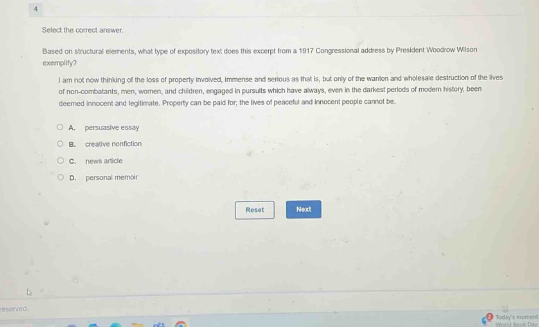 select the correct answer. based on structural elements, what type of expository text does this excerpt from a 1917 congressional address by president woodrow wilson exemplify? i am not now thinking of the loss of property involved, immense and serious as that is, but only of the wanton and wholesale destruction of the lives of non - combatants, men, women, and children, engaged in pursuits which have always, even in the darkest periods of modern history, been deemed innocent and legitimate. property can be paid for; the lives of peaceful and innocent people cannot be. a. persuasive essay b. creative nonfiction c. news article d. personal memoir