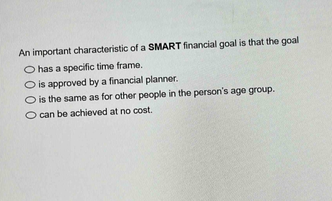 an important characteristic of a smart financial goal is that the goal\n○ has a specific time frame.\n○ is approved by a financial planner.\n○ is the same as for other people in the persons age group.\n○ can be achieved at no cost.