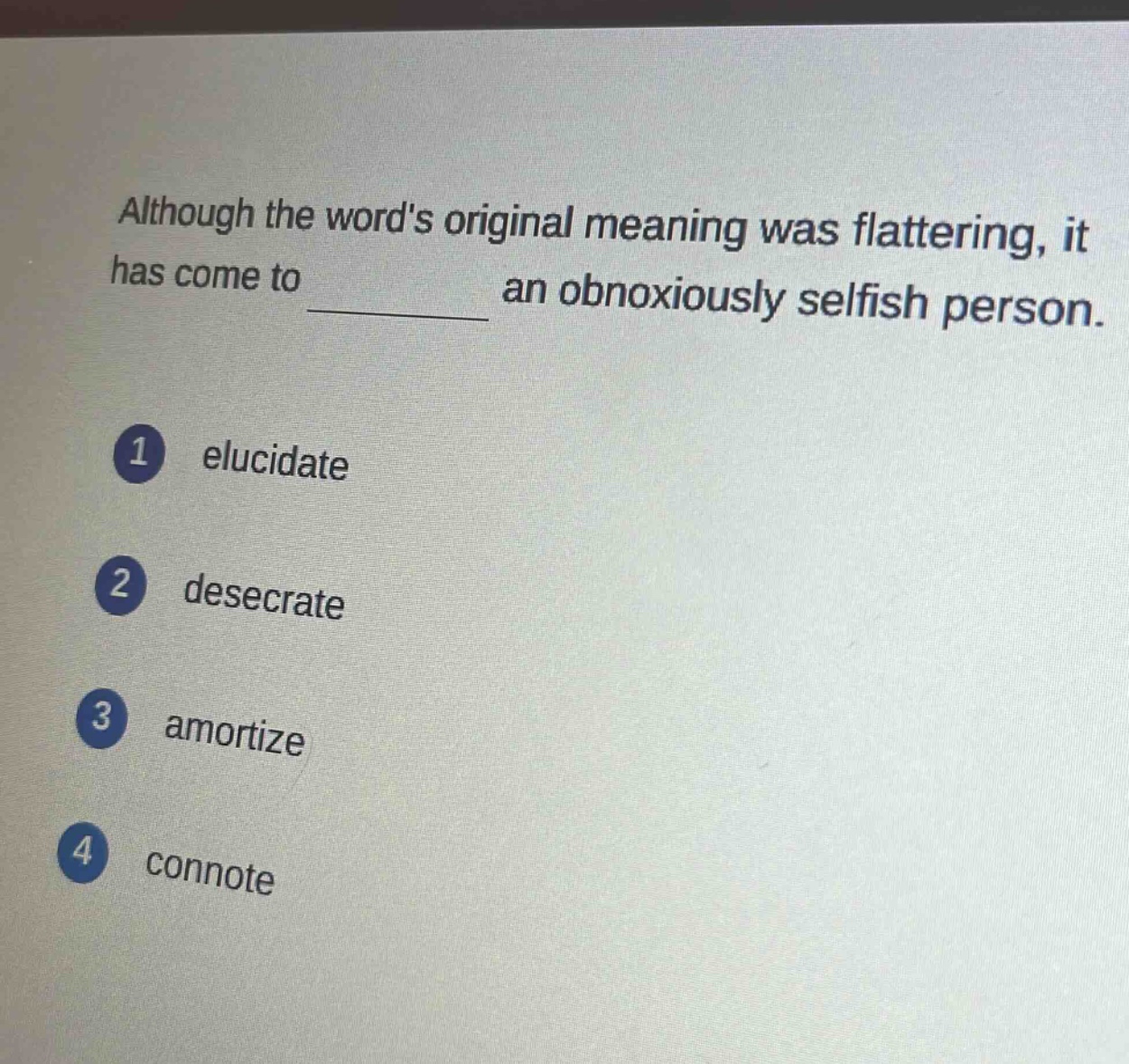 although the words original meaning was flattering, it has come to ______ an obnoxiously selfish person.\n1 elucidate\n2 desecrate\n3 amortize\n4 connote