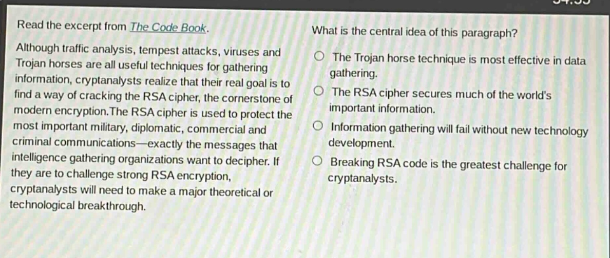 read the excerpt from the code book. although traffic analysis, tempest attacks, viruses and trojan horses are all useful techniques for gathering information, cryptanalysts realize that their real goal is to find a way of cracking the rsa cipher, the cornerstone of modern encryption. the rsa cipher is used to protect the most important military, diplomatic, commercial and criminal communications—exactly the messages that intelligence - gathering organizations want to decipher. if they are to challenge strong rsa encryption, cryptanalysts will need to make a major theoretical or technological breakthrough. what is the central idea of this paragraph? the trojan horse technique is most effective in data gathering. the rsa cipher secures much of the world’s important information. information gathering will fail without new technology development. breaking rsa code is the greatest challenge for cryptanalysts.