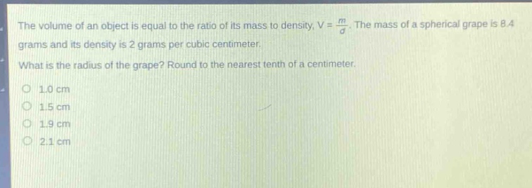 the volume of an object is equal to the ratio of its mass to density, v = \\(\\frac{m}{d}\\). the mass of a spherical grape is 8.4 grams and its density is 2 grams per cubic centimeter. what is the radius of the grape? round to the nearest tenth of a centimeter. 1.0 cm 1.5 cm 1.9 cm 2.1 cm