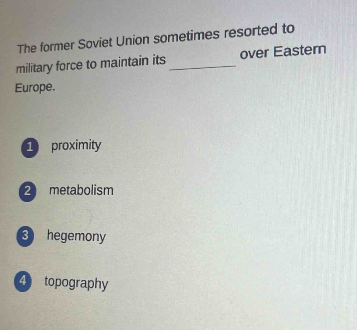 the former soviet union sometimes resorted to military force to maintain its \n \n over eastern europe.\n1 proximity\n2 metabolism\n3 hegemony\n4 topography