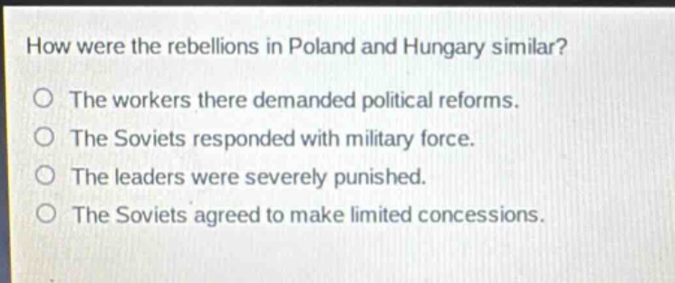how were the rebellions in poland and hungary similar?\nthe workers there demanded political reforms.\nthe soviets responded with military force.\nthe leaders were severely punished.\nthe soviets agreed to make limited concessions.