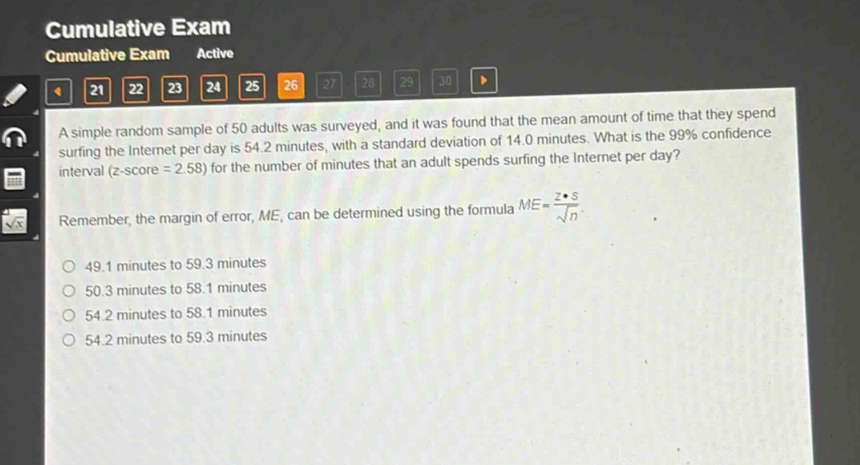 a simple random sample of 50 adults was surveyed, and it was found that the mean amount of time that they spend surfing the internet per day is 54.2 minutes, with a standard deviation of 14.0 minutes. what is the 99% confidence interval (z - score = 2.58) for the number of minutes that an adult spends surfing the internet per day? remember, the margin of error, me, can be determined using the formula $me = \frac{zcdot s}{sqrt{n}}$. 49.1 minutes to 59.3 minutes 50.3 minutes to 58.1 minutes 54.2 minutes to 58.1 minutes 54.2 minutes to 59.3 minutes