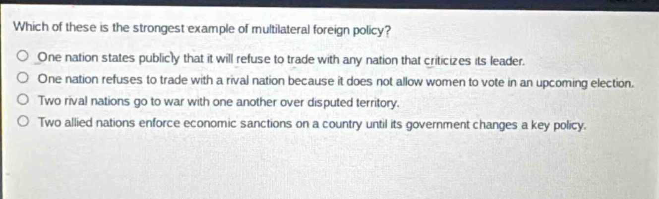 which of these is the strongest example of multilateral foreign policy?\none nation states publicly that it will refuse to trade with any nation that criticizes its leader.\none nation refuses to trade with a rival nation because it does not allow women to vote in an upcoming election.\ntwo rival nations go to war with one another over disputed territory.\ntwo allied nations enforce economic sanctions on a country until its government changes a key policy.