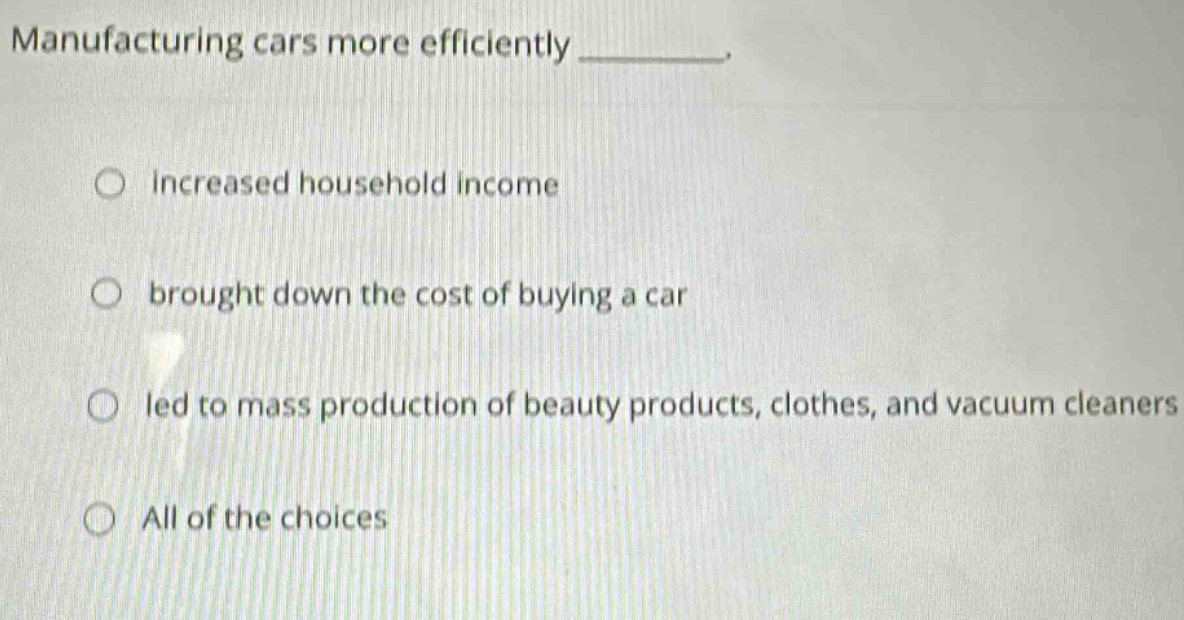 manufacturing cars more efficiently ________. \n○ increased household income\n○ brought down the cost of buying a car\n○ led to mass production of beauty products, clothes, and vacuum cleaners\n○ all of the choices