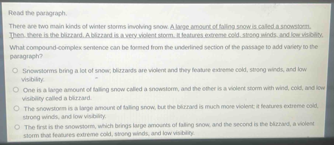 read the paragraph.\nthere are two main kinds of winter storms involving snow. a large amount of falling snow is called a snowstorm. then, there is the blizzard. a blizzard is a very violent storm. it features extreme cold, strong winds, and low visibility.\nwhat compound - complex sentence can be formed from the underlined section of the passage to add variety to the paragraph?\nsnowstorms bring a lot of snow; blizzards are violent and they feature extreme cold, strong winds, and low visibility.\none is a large amount of falling snow called a snowstorm, and the other is a violent storm with wind, cold, and low visibility called a blizzard.\nthe snowstorm is a large amount of falling snow, but the blizzard is much more violent; it features extreme cold, strong winds, and low visibility.\nthe first is the snowstorm, which brings large amounts of falling snow, and the second is the blizzard, a violent storm that features extreme cold, strong winds, and low visibility.
