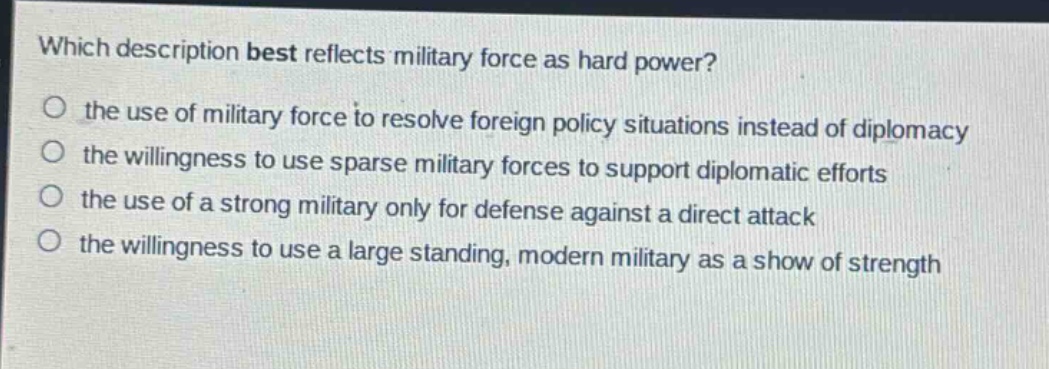 which description best reflects military force as hard power?\no the use of military force to resolve foreign policy situations instead of diplomacy\no the willingness to use sparse military forces to support diplomatic efforts\no the use of a strong military only for defense against a direct attack\no the willingness to use a large standing, modern military as a show of strength