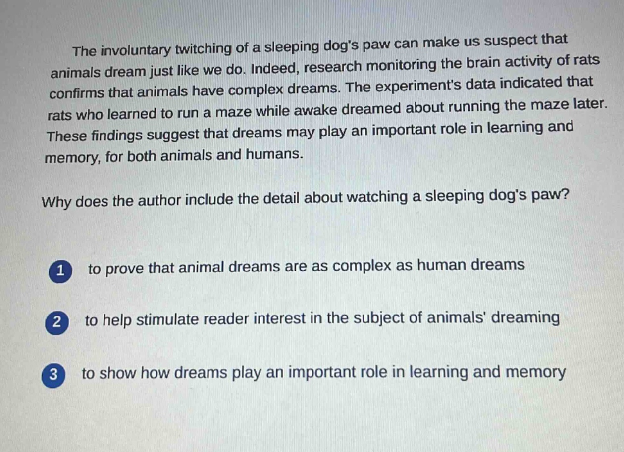 the involuntary twitching of a sleeping dogs paw can make us suspect that animals dream just like we do. indeed, research monitoring the brain activity of rats confirms that animals have complex dreams. the experiments data indicated that rats who learned to run a maze while awake dreamed about running the maze later. these findings suggest that dreams may play an important role in learning and memory, for both animals and humans.\nwhy does the author include the detail about watching a sleeping dogs paw?\n1 to prove that animal dreams are as complex as human dreams\n2 to help stimulate reader interest in the subject of animals dreaming\n3 to show how dreams play an important role in learning and memory