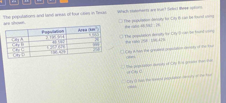 the populations and land areas of four cities in texas are shown.\n| |population|area (km²)| \n|----|----|----| \n|city a|2,195,914|1,553| \n|city b|48,592|26| \n|city c|1,257,676|999| \n|city d|196,429|258| \nwhich statements are true? select three options.\n□ the population density for city b can be found using the ratio 48,592 : 26.\n□ the population density for city d can be found using the ratio 258 : 196,429.\n□ city a has the greatest population density of the four cities.\n□ the population density of city b is greater than that of city c.\n□ city d has the lowest population density of the four cities.