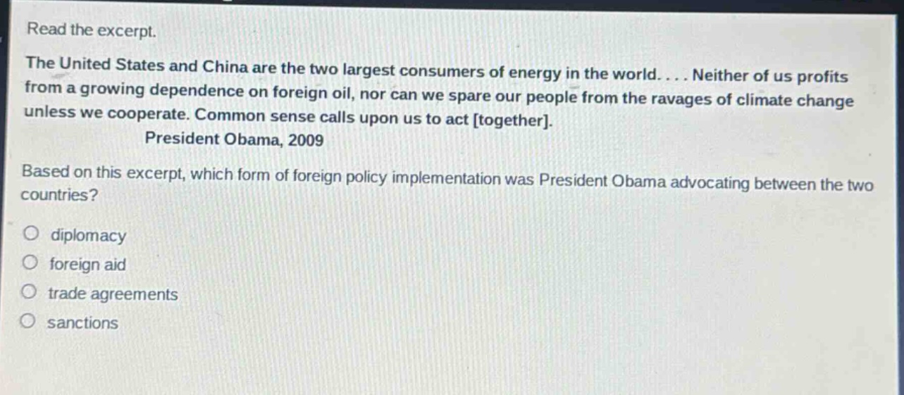 read the excerpt. the united states and china are the two largest consumers of energy in the world.... neither of us profits from a growing dependence on foreign oil, nor can we spare our people from the ravages of climate change unless we cooperate. common sense calls upon us to act together. president obama, 2009 based on this excerpt, which form of foreign - policy implementation was president obama advocating between the two countries? diplomacy foreign aid trade agreements sanctions