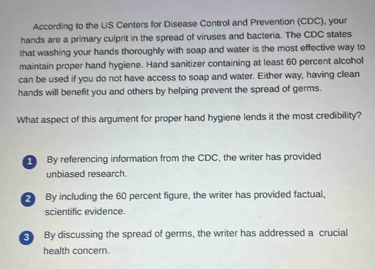 according to the us centers for disease control and prevention (cdc), your hands are a primary culprit in the spread of viruses and bacteria. the cdc states that washing your hands thoroughly with soap and water is the most effective way to maintain proper hand hygiene. hand sanitizer containing at least 60 percent alcohol can be used if you do not have access to soap and water. either way, having clean hands will benefit you and others by helping prevent the spread of germs.\nwhat aspect of this argument for proper hand hygiene lends it the most credibility?\n1 by referencing information from the cdc, the writer has provided unbiased research.\n2 by including the 60 percent figure, the writer has provided factual, scientific evidence.\n3 by discussing the spread of germs, the writer has addressed a crucial health concern.