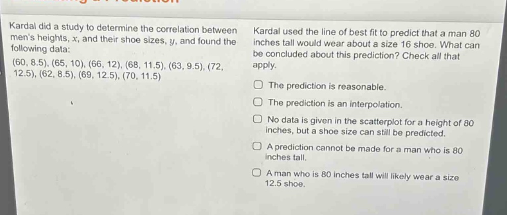 kardal did a study to determine the correlation between mens heights, x, and their shoe sizes, y, and found the following data: (60, 8.5), (65, 10), (66, 12), (68, 11.5), (63, 9.5), (72, 12.5), (62, 8.5), (69, 12.5), (70, 11.5) kardal used the line of best fit to predict that a man 80 inches tall would wear about a size 16 shoe. what can be concluded about this prediction? check all that apply. the prediction is reasonable. the prediction is an interpolation. no data is given in the scatter - plot for a height of 80 inches, but a shoe size can still be predicted. a prediction cannot be made for a man who is 80 inches tall. a man who is 80 inches tall will likely wear a size 12.5 shoe.
