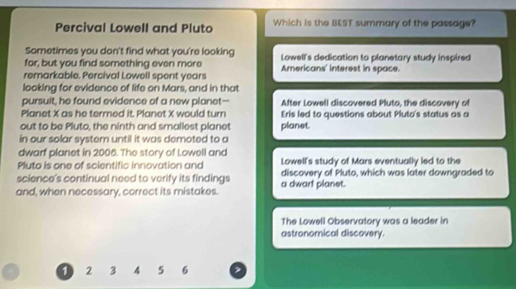 percival lowell and pluto\nsometimes you dont find what youre looking for, but you find something even more remarkable. percival lowell spent years looking for evidence of life on mars, and in that pursuit, he found evidence of a new planet—planet x as he termed it. planet x would turn out to be pluto, the ninth and smallest planet in our solar system until it was demoted to a dwarf planet in 2006. the story of lowell and pluto is one of scientific innovation and sciences continual need to verify its findings and, when necessary, correct its mistakes.\nwhich is the best summary of the passage?\nlowells dedication to planetary study inspired americans interest in space.\nafter lowell discovered pluto, the discovery of eris led to questions about plutos status as a planet.\nlowells study of mars eventually led to the discovery of pluto, which was later downgraded to a dwarf planet.\nthe lowell observatory was a leader in astronomical discovery.