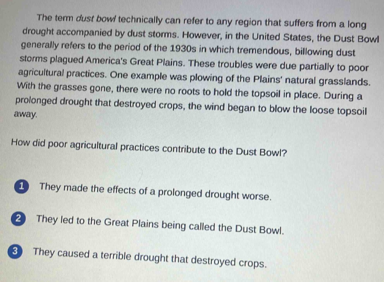 the term dust bowl technically can refer to any region that suffers from a long drought accompanied by dust storms. however, in the united states, the dust bowl generally refers to the period of the 1930s in which tremendous, billowing dust storms plagued americas great plains. these troubles were due partially to poor agricultural practices. one example was plowing of the plains natural grasslands. with the grasses gone, there were no roots to hold the topsoil in place. during a prolonged drought that destroyed crops, the wind began to blow the loose topsoil away.\n\nhow did poor agricultural practices contribute to the dust bowl?\n\n1 they made the effects of a prolonged drought worse.\n\n2 they led to the great plains being called the dust bowl.\n\n3 they caused a terrible drought that destroyed crops.