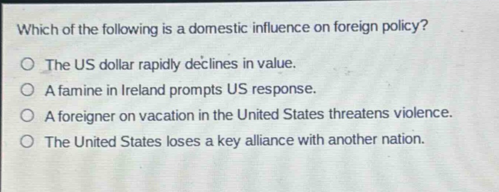 which of the following is a domestic influence on foreign policy?\nthe us dollar rapidly declines in value.\na famine in ireland prompts us response.\na foreigner on vacation in the united states threatens violence.\nthe united states loses a key alliance with another nation.