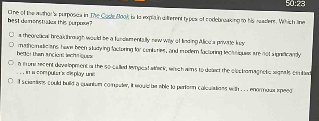 one of the authors purposes in the code book is to explain different types of codebreaking to his readers. which line best demonstrates this purpose?\n○ a theoretical breakthrough would be a fundamentally new way of finding alices private key\n○ mathematicians have been studying factoring for centuries, and modern factoring techniques are not significantly better than ancient techniques\n○ a more recent development is the so - called tempest attack, which aims to detect the electromagnetic signals emitted... in a computers display unit\n○ if scientists could build a quantum computer, it would be able to perform calculations with... enormous speed