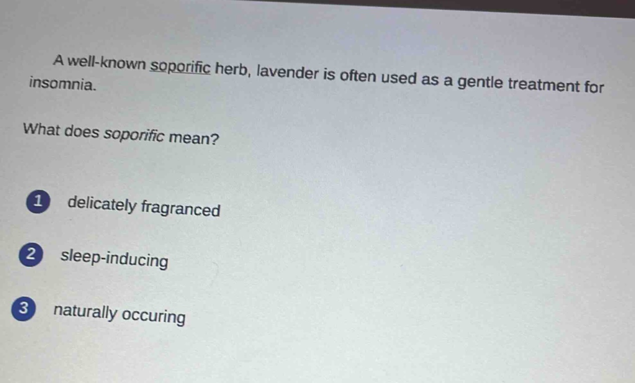 a well - known soporific herb, lavender is often used as a gentle treatment for insomnia.\nwhat does soporific mean?\n1 delicately fragranced\n2 sleep - inducing\n3 naturally occuring