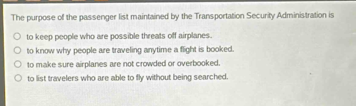 the purpose of the passenger list maintained by the transportation security administration is\nto keep people who are possible threats off airplanes.\nto know why people are traveling anytime a flight is booked.\nto make sure airplanes are not crowded or overbooked.\nto list travelers who are able to fly without being searched.
